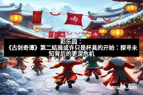 彩乐园：《古剑奇谭》第二结局或许只是杯具的开始：探寻未知背后的更深危机